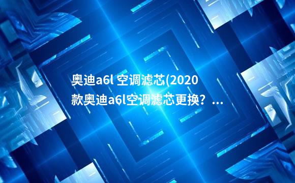 奥迪a6l 空调滤芯(2020款奥迪a6l空调滤芯更换？)